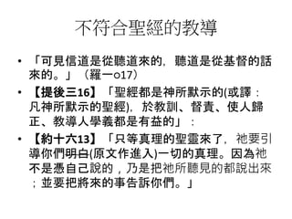 不符合聖經的教導
• 「可見信道是從聽道來的，聽道是從基督的話
來的。」（羅一○17）
• 【提後三16】「聖經都是神所默示的(或譯：
凡神所默示的聖經)，於教訓、督責、使人歸
正、教導人學義都是有益的」：
• 【約十六13】「只等真理的聖靈來了，祂要引
導你們明白(原文作進入)一切的真理。因為祂
不是憑自己說的，乃是把祂所聽見的都說出來
；並要把將來的事告訴你們。」
 