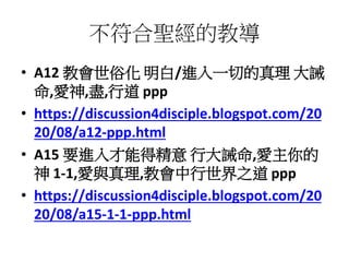 不符合聖經的教導
• A12 教會世俗化 明白/進入一切的真理 大誡
命,愛神,盡,行道 ppp
• https://discussion4disciple.blogspot.com/20
20/08/a12-ppp.html
• A15 要進入才能得精意 行大誡命,愛主你的
神 1-1,愛與真理,教會中行世界之道 ppp
• https://discussion4disciple.blogspot.com/20
20/08/a15-1-1-ppp.html
 