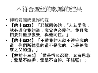 不符合聖經的教導的結果
• 神的愛變成世界的愛
• 【約十四23】「耶穌回答說：『人若愛我，
就必遵守我的道；我父也必愛他，並且我
們要到他那裏去，與他同住。」
• 【約十四24】「不愛我的人就不遵守我的
道；你們所聽見的道不是我的，乃是差我
來之父的道。」
• 【林前十三4】「愛是恆久忍耐，又有恩慈
；愛是不嫉妒；愛是不自誇，不張狂」：
 