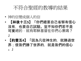 不符合聖經的教導的結果
• 神的信變成個人的信
• 【林後十三5】「你們總要自己省察有信心
沒有，也要自己試驗。豈不知你們若不是
可棄絕的，就有耶穌基督在你們心裏嗎？
」
• 【約壹五4】「因為凡從神生的，就勝過世
界；使我們勝了世界的，就是我們的信心
。」
 