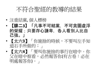 不符合聖經的教導的結果
• 注重結黨, 個人標榜
• 【腓二3】「凡事不可結黨，不可貪圖虛浮
的榮耀；只要存心謙卑，各人看別人比自
己強。」
• 【太六3】「你施捨的時候，不要叫左手知
道右手所做的；」
• 【太六4】「要叫你施捨的事行在暗中。你
父在暗中察看，必然報答你(有古卷：必在
明處報答你)。」
 