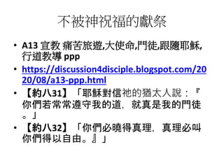 不被神祝福的獻祭
• A13 宣教 痛苦旅遊,大使命,門徒,跟隨耶穌,
行道教導 ppp
• https://discussion4disciple.blogspot.com/20
20/08/a13-ppp.html
• 【約八31】「耶穌對信祂的猶太人說：『
你們若常常遵守我的道，就真是我的門徒
。」
• 【約八32】「你們必曉得真理，真理必叫
你們得以自由。』」
 