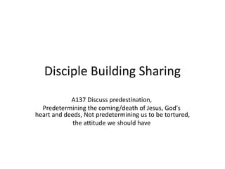 Disciple Building Sharing
A137 Discuss predestination,
Predetermining the coming/death of Jesus, God's
heart and deeds, Not predetermining us to be tortured,
the attitude we should have
 
