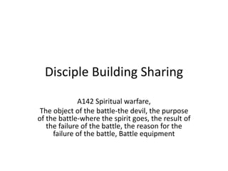Disciple Building Sharing
A142 Spiritual warfare,
The object of the battle-the devil, the purpose
of the battle-where the spirit goes, the result of
the failure of the battle, the reason for the
failure of the battle, Battle equipment
 