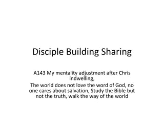 Disciple Building Sharing
A143 My mentality adjustment after Chris
indwelling,
The world does not love the word of God, no
one cares about salvation, Study the Bible but
not the truth, walk the way of the world
 