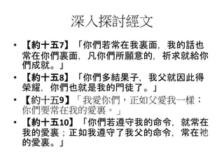 深入探討經文
• 【約十五7】「你們若常在我裏面，我的話也
常在你們裏面，凡你們所願意的，祈求就給你
們成就。」
• 【約十五8】「你們多結果子，我父就因此得
榮耀，你們也就是我的門徒了。」
• 【約十五9】「我愛你們，正如父愛我一樣；
你們要常在我的愛裏。」
• 【約十五10】「你們若遵守我的命令，就常在
我的愛裏；正如我遵守了我父的命令，常在祂
的愛裏。」
 