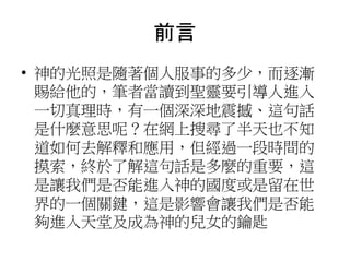 前言
• 神的光照是隨著個人服事的多少，而逐漸
賜給他的，筆者當讀到聖靈要引導人進入
一切真理時，有一個深深地震撼、這句話
是什麼意思呢？在網上搜尋了半天也不知
道如何去解釋和應用，但經過一段時間的
摸索，終於了解這句話是多麼的重要，這
是讓我們是否能進入神的國度或是留在世
界的一個關鍵，這是影響會讓我們是否能
夠進入天堂及成為神的兒女的鑰匙
 