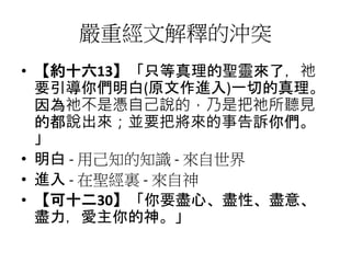 嚴重經文解釋的沖突
• 【約十六13】「只等真理的聖靈來了，祂
要引導你們明白(原文作進入)一切的真理。
因為祂不是憑自己說的，乃是把祂所聽見
的都說出來；並要把將來的事告訴你們。
」
• 明白 - 用己知的知識 - 來自世界
• 進入 - 在聖經裏 - 來自神
• 【可十二30】「你要盡心、盡性、盡意、
盡力，愛主你的神。」
 