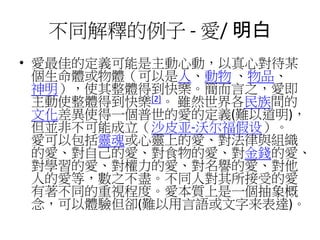 不同解釋的例子 - 愛/ 明白
• 愛最佳的定義可能是主動心動，以真心對待某
個生命體或物體（可以是人、動物 、物品、
神明），使其整體得到快樂。簡而言之，愛即
主動使整體得到快樂[2]。 雖然世界各民族間的
文化差異使得一個普世的愛的定義(難以道明)，
但並非不可能成立（沙皮亚-沃尔福假设）。
愛可以包括靈魂或心靈上的愛、對法律與組織
的愛、對自己的愛、對食物的愛、對金錢的愛、
對學習的愛、對權力的愛、對名譽的愛、對他
人的愛等，數之不盡。不同人對其所接受的愛
有著不同的重視程度。愛本質上是一個抽象概
念，可以體驗但卻(難以用言語或文字来表達)。
 