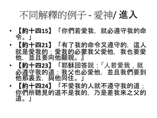 不同解釋的例子 - 愛神/ 進入
• 【約十四15】「你們若愛我，就必遵守我的命
令。」
• 【約十四21】「有了我的命令又遵守的，這人
就是愛我的；愛我的必蒙我父愛他，我也要愛
他，並且要向他顯現。』
• 【約十四23】「耶穌回答說：『人若愛我，就
必遵守我的道；我父也必愛他，並且我們要到
他那裏去，與他同住。」
• 【約十四24】「不愛我的人就不遵守我的道；
你們所聽見的道不是我的，乃是差我來之父的
道。」
 