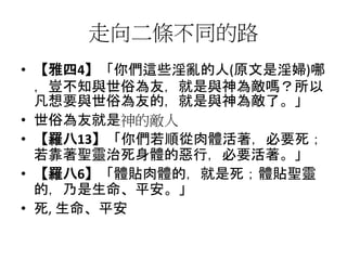 走向二條不同的路
• 【雅四4】「你們這些淫亂的人(原文是淫婦)哪
，豈不知與世俗為友，就是與神為敵嗎？所以
凡想要與世俗為友的，就是與神為敵了。」
• 世俗為友就是神的敵人
• 【羅八13】「你們若順從肉體活著，必要死；
若靠著聖靈治死身體的惡行，必要活著。」
• 【羅八6】「體貼肉體的，就是死；體貼聖靈
的，乃是生命、平安。」
• 死, 生命、平安
 