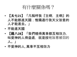 有什麼關係嗎？
• 【太七21】「凡稱呼我『主啊，主啊』的
人不能都進天國；惟獨遵行我天父旨意的
人才能進去。」
• 不能進天國
• 【羅八28】「我們曉得萬事都互相效力，
叫愛神的人得益處，就是按祂旨意被召的
人。」
• 不愛神的人, 萬事不互相效力
 