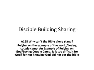 Disciple Building Sharing
A158 Why can't the Bible alone stand?
Relying on the example of the world/Loving
couple camp, An Example of Relying on
God/Loving Couple Camp, Is it too difficult for
God? for not knowing God did not get the bible
 