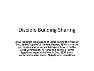Disciple Building Sharing
A167 From the ten plagues of Egypt, seeing the grace of
God, 1) God's grace/of the ten plagues, 2) What are the
prerequisites for miracles 3) Learned how to do the
Great Commission, 4) Hardened hearts, 5) Some
Egyptians began to believe in God, 6) Pharaoh
confessed several times. 7) Additional conditions
 