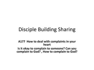 Disciple Building Sharing
A177 How to deal with complaints in your
heart
Is it okay to complain to someone? Can you
complain to God? , How to complain to God?
 