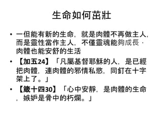 生命如何茁壯
• 一但能有新的生命，就是肉體不再做主人，
而是靈性當作主人，不僅靈魂能夠成長，
肉體也能安舒的生活
• 【加五24】「凡屬基督耶穌的人，是已經
把肉體，連肉體的邪情私慾，同釘在十字
架上了。」
• 【箴十四30】「心中安靜，是肉體的生命
，嫉妒是骨中的朽爛。」
 