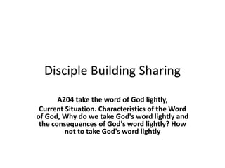 Disciple Building Sharing
A204 take the word of God lightly,
Current Situation. Characteristics of the Word
of God, Why do we take God's word lightly and
the consequences of God's word lightly? How
not to take God's word lightly
 