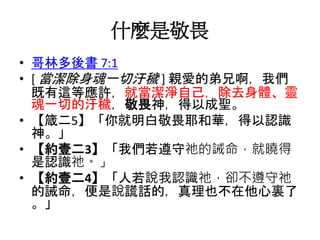 什麼是敬畏
• 哥林多後書 7:1
• [ 當潔除身魂一切汙穢 ] 親愛的弟兄啊，我們
既有這等應許，就當潔淨自己，除去身體、靈
魂一切的汙穢，敬畏神，得以成聖。
• 【箴二5】「你就明白敬畏耶和華，得以認識
神。」
• 【約壹二3】「我們若遵守祂的誡命，就曉得
是認識祂。」
• 【約壹二4】「人若說我認識祂，卻不遵守祂
的誡命，便是說謊話的，真理也不在他心裏了
。」
 