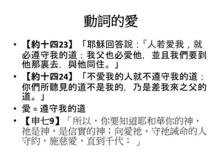 動詞的愛
• 【約十四23】「耶穌回答說：『人若愛我，就
必遵守我的道；我父也必愛他，並且我們要到
他那裏去，與他同住。」
• 【約十四24】「不愛我的人就不遵守我的道；
你們所聽見的道不是我的，乃是差我來之父的
道。」
• 愛 = 遵守我的道
• 【申七9】「所以，你要知道耶和華你的神，
祂是神，是信實的神；向愛祂、守祂誡命的人
守約，施慈愛，直到千代； 」
 
