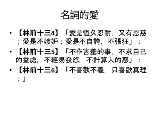 名詞的愛
• 【林前十三4】「愛是恆久忍耐，又有恩慈
；愛是不嫉妒；愛是不自誇，不張狂」：
• 【林前十三5】「不作害羞的事，不求自己
的益處，不輕易發怒，不計算人的惡」：
• 【林前十三6】「不喜歡不義，只喜歡真理
；」
 
