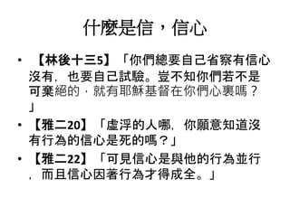 什麼是信，信心
• 【林後十三5】「你們總要自己省察有信心
沒有，也要自己試驗。豈不知你們若不是
可棄絕的，就有耶穌基督在你們心裏嗎？
」
• 【雅二20】「虛浮的人哪，你願意知道沒
有行為的信心是死的嗎？」
• 【雅二22】「可見信心是與他的行為並行
，而且信心因著行為才得成全。」
 