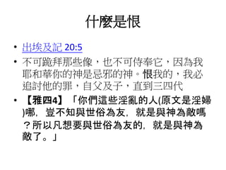 什麼是恨
• 出埃及記 20:5
• 不可跪拜那些像，也不可侍奉它，因為我
耶和華你的神是忌邪的神。恨我的，我必
追討他的罪，自父及子，直到三四代
• 【雅四4】「你們這些淫亂的人(原文是淫婦
)哪，豈不知與世俗為友，就是與神為敵嗎
？所以凡想要與世俗為友的，就是與神為
敵了。」
 