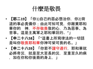 什麼是敬畏
• 【耶二19】「你1)自己的惡必懲治你，你2)背
道的事必責備你；由此可知可見，你離棄耶和
華你的 神，不存敬畏我的心，乃為惡事、為
苦事。這是主萬軍之耶和華說的。”」
• 【申二十八58】「“這書上所寫律法的一切話
是叫你敬畏耶和華你神可榮可畏的名。」
• 【申二十八59】「你若不謹守遵行，耶和華就
必將奇災，就是至大至長的災，至重至久的病
，加在你和你後裔的身上，」
 