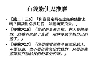 有錢能使鬼推磨
• 【箴二十三5】「你豈要定睛在虛無的錢財上
嗎？因錢財必長翅膀，如鷹向天飛去。」
• 【提前六10】「貪財是萬惡之根。有人貪戀錢
財，就被引誘離了真道，用許多愁苦把自己刺
透了。」
• 【提前六17】「你要囑咐那些今世富足的人，
不要自高，也不要倚靠無定的錢財；只要倚靠
那厚賜百物給我們的享受的神。」
 