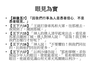 眼見為實
• 【林後五7】「因我們行事為人是憑著信心，不是
憑著眼見。」
• 【王下六14】「王就打發車馬和大軍，往那裡去。
夜間到了，圍困那城。」
• 【王下六15】「神人的僕人清早起來出去，看見車
馬軍兵圍困了城。僕人對神人說：“哀哉！我主啊，
我們怎樣行才好呢？”」
• 【王下六16】「神人說：“不要懼怕！與我們同在
的，比與他們同在的更多。”」
• 【王下六17】「以利沙禱告說：“耶和華啊，求你
開這少年人的眼目，使他能看見。”耶和華開他的
眼目，他就看見滿山有火車火馬圍繞以利沙。」
 