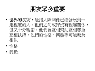 朋友眾多重要
• 世界的朋友，是指人際關係已經發展到一
定程度的人。他們之间或許沒有親屬關係，
但又十分親密。他們會互相幫助互相尊重
互相扶持，他們的性格、興趣等可能較為
相似
• 性格
• 興趣
 