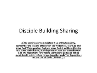 Disciple Building Sharing
A 209 Commentary on chapters 9-15 of Deuteronomy,
Remember the lessons of failure in the wilderness, fear God and
serve God When you fear God and serve God, it will be a blessing
or a curse in the future, it all depends on how you treat the true
God The regulations for offering sacrifices to gods and eating
meat should strictly refuse to worship other gods The Regulations
for the Life of God's Children (1)
 