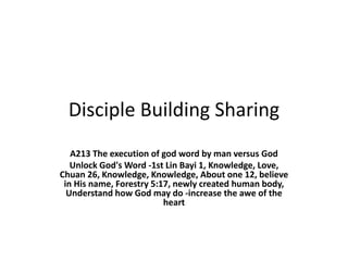 Disciple Building Sharing
A213 The execution of god word by man versus God
Unlock God's Word -1st Lin Bayi 1, Knowledge, Love,
Chuan 26, Knowledge, Knowledge, About one 12, believe
in His name, Forestry 5:17, newly created human body,
Understand how God may do -increase the awe of the
heart
 