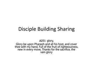 Disciple Building Sharing
A251 glory,
Glory be upon Pharaoh and all his host, and cover
thee with my hand, Full of the fruit of righteousness,
new in every move, Thanks for the sacrifice, the
vain glory
 