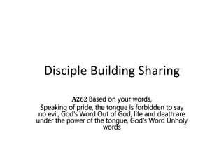 Disciple Building Sharing
A262 Based on your words,
Speaking of pride, the tongue is forbidden to say
no evil, God's Word Out of God, life and death are
under the power of the tongue, God's Word Unholy
words
 