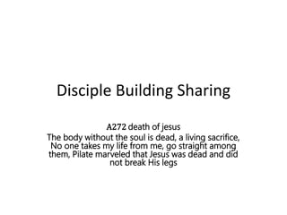 Disciple Building Sharing
A272 death of jesus
The body without the soul is dead, a living sacrifice,
No one takes my life from me, go straight among
them, Pilate marveled that Jesus was dead and did
not break His legs
 