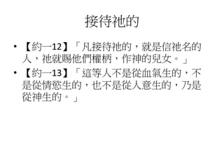 接待祂的
• 【約一12】「凡接待祂的，就是信祂名的
人，祂就賜他們權柄，作神的兒女。」
• 【約一13】「這等人不是從血氣生的，不
是從情慾生的，也不是從人意生的，乃是
從神生的。」
 