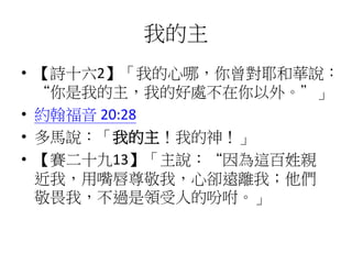 我的主
• 【詩十六2】「我的心哪，你曾對耶和華說：
“你是我的主，我的好處不在你以外。”」
• 約翰福音 20:28
• 多馬說：「我的主！我的神！」
• 【賽二十九13】「主說：“因為這百姓親
近我，用嘴唇尊敬我，心卻遠離我；他們
敬畏我，不過是領受人的吩咐。」
 
