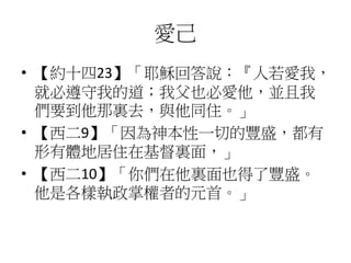愛己
• 【約十四23】「耶穌回答說：『人若愛我，
就必遵守我的道；我父也必愛他，並且我
們要到他那裏去，與他同住。」
• 【西二9】「因為神本性一切的豐盛，都有
形有體地居住在基督裏面，」
• 【西二10】「你們在他裏面也得了豐盛。
他是各樣執政掌權者的元首。」
 