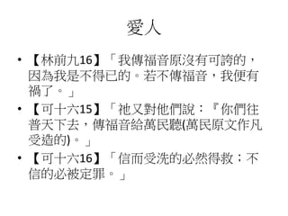 愛人
• 【林前九16】「我傳福音原沒有可誇的，
因為我是不得已的。若不傳福音，我便有
禍了。」
• 【可十六15】「祂又對他們說：『你們往
普天下去，傳福音給萬民聽(萬民原文作凡
受造的)。」
• 【可十六16】「信而受洗的必然得救；不
信的必被定罪。」
 