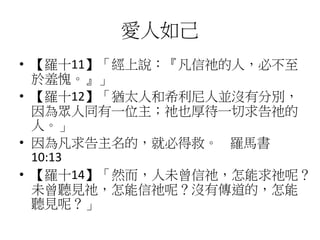 愛人如己
• 【羅十11】「經上說：『凡信祂的人，必不至
於羞愧。』」
• 【羅十12】「猶太人和希利尼人並沒有分別，
因為眾人同有一位主；祂也厚待一切求告祂的
人。」
• 因為凡求告主名的，就必得救。 羅馬書
10:13
• 【羅十14】「然而，人未曾信祂，怎能求祂呢？
未曾聽見祂，怎能信祂呢？沒有傳道的，怎能
聽見呢？」
 