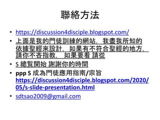 聯絡方法
• https://discussion4disciple.blogspot.com/
• 上面是我的門徒訓練的網站，我盡我所知的
依據聖經來設計，如果有不符合聖經的地方，
請你不吝指教， 如果要看 請從
• S 總覧開始 謝謝你的時間
• ppp S 成為門徒應用指南/宗旨
https://discussion4disciple.blogspot.com/2020/
05/s-slide-presentation.html
• sdtsao2009@gmail.com
 