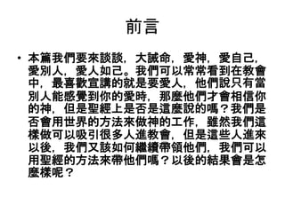 前言
• 本篇我們要來談談，大誡命，愛神，愛自己，
愛別人，愛人如己。我們可以常常看到在教會
中，最喜歡宣講的就是要愛人，他們說只有當
別人能感覺到你的愛時，那麼他們才會相信你
的神，但是聖經上是否是這麼說的嗎？我們是
否會用世界的方法來做神的工作，雖然我們這
樣做可以吸引很多人進教會，但是這些人進來
以後，我們又該如何繼續帶領他們，我們可以
用聖經的方法來帶他們嗎？以後的結果會是怎
麼樣呢？
 