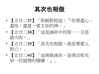 其次也相倣
• 【太廿二37】「耶穌對他說：『你要盡心、
盡性、盡意、愛主你的神。」
• 【太廿二38】「這是誡命中的第一，且是
最大的。」
• 【太廿二39】「其次也相倣，就是要愛人
如己。」
• 【太廿二40】「這兩條誡命，是律法和先
知一切道理的總綱。』」
 