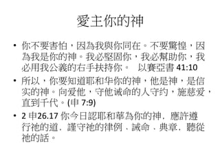 愛主你的神
• 你不要害怕，因為我與你同在。不要驚惶，因
為我是你的神。我必堅固你，我必幫助你，我
必用我公義的右手扶持你。 以賽亞書 41:10
• 所以，你要知道耶和华你的神，他是神，是信
实的神。向爱他，守他诫命的人守约，施慈爱，
直到千代。(申 7:9)
• 2 申26.17 你今日認耶和華為你的神﹐應許遵
行祂的道﹐謹守祂的律例﹑誡命﹑典章﹐聽從
祂的話。
 