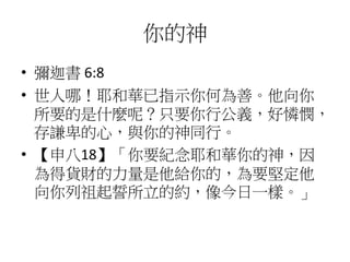 你的神
• 彌迦書 6:8
• 世人哪！耶和華已指示你何為善。他向你
所要的是什麼呢？只要你行公義，好憐憫，
存謙卑的心，與你的神同行。
• 【申八18】「你要紀念耶和華你的神，因
為得貨財的力量是他給你的，為要堅定他
向你列祖起誓所立的約，像今日一樣。」
 