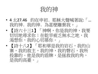 我的神
• 4 太27.46 約在申初﹐耶穌大聲喊著說:「…
我的神﹐我的神﹐為甚麼離棄我﹖」
• 【詩六十三1】「神啊，你是我的神，我要
切切地尋求你；在乾旱疲乏無水之地，我
渴想你，我的心切慕你。」
• 【詩十八2】「耶和華是我的岩石，我的山
寨，我的救主，我的神，我的磐石，我所
投靠的。他是我的盾牌，是拯救我的角，
是我的高臺。」
 
