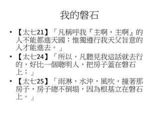 我的磐石
• 【太七21】「凡稱呼我『主啊，主啊』的
人不能都進天國；惟獨遵行我天父旨意的
人才能進去。」
• 【太七24】「所以，凡聽見我這話就去行
的，好比一個聰明人，把房子蓋在磐石
上；」
• 【太七25】「雨淋，水沖，風吹，撞著那
房子，房子總不倒塌，因為根基立在磐石
上。」
 