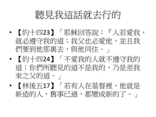 聽見我這話就去行的
• 【約十四23】「耶穌回答說：『人若愛我，
就必遵守我的道；我父也必愛他，並且我
們要到他那裏去，與他同住。」
• 【約十四24】「不愛我的人就不遵守我的
道；你們所聽見的道不是我的，乃是差我
來之父的道。」
• 【林後五17】「若有人在基督裡，他就是
新造的人，舊事已過，都變成新的了。」
 
