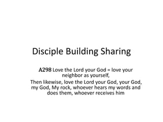 Disciple Building Sharing
A298 Love the Lord your God = love your
neighbor as yourself,
Then likewise, love the Lord your God, your God,
my God, My rock, whoever hears my words and
does them, whoever receives him
 