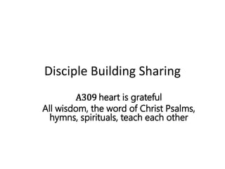 Disciple Building Sharing
A309 heart is grateful
All wisdom, the word of Christ Psalms,
hymns, spirituals, teach each other
 